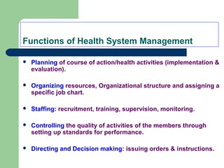 Functions of Health System Management
 Planning of course of action/health activities (implementation &
evaluation).
 Organizing resources, Organizational structure and assigning a
specific job chart.
 Staffing: recruitment, training, supervision, monitoring.
 Controlling the quality of activities of the members through
setting up standards for performance.
 Directing and Decision making: issuing orders & instructions.
 