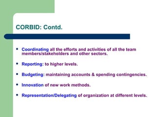CORBID: Contd.
 Coordinating all the efforts and activities of all the team
members/stakeholders and other sectors.
 Reporting: to higher levels.
 Budgeting: maintaining accounts & spending contingencies.
 Innovation of new work methods.
 Representation/Delegating of organization at different levels.
 