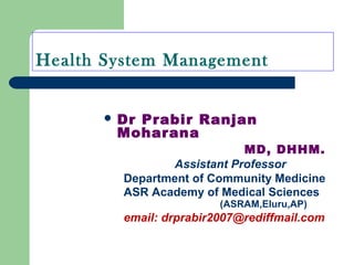 Health System Management
 Dr Prabir Ranjan
Moharana
MD, DHHM.
Assistant Professor
Department of Community Medicine
ASR Academy of Medical Sciences
(ASRAM,Eluru,AP)
email: drprabir2007@rediffmail.com
 