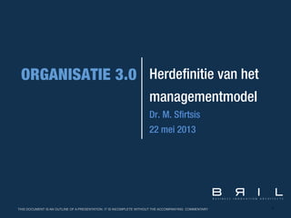 1
Herdefinitie van het
managementmodel
Dr. M. Sfirtsis
22 mei 2013
THIS DOCUMENT IS AN OUTLINE OF A PRESENTATION. IT IS INCOMPLETE WITHOUT THE ACCOMPANYING COMMENTARY
 