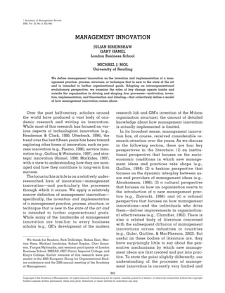 ஽ Academy of Management Review
2008, Vol. 33, No. 4, 825–845.




                                                MANAGEMENT INNOVATION
                                                               JULIAN BIRKINSHAW
                                                                  GARY HAMEL
                                                              London Business School

                                                                  MICHAEL J. MOL
                                                                University of Reading

                          We define management innovation as the invention and implementation of a man-
                          agement practice, process, structure, or technique that is new to the state of the art
                          and is intended to further organizational goals. Adopting an intraorganizational
                          evolutionary perspective, we examine the roles of key change agents inside and
                          outside the organization in driving and shaping four processes—motivation, inven-
                          tion, implementation, and theorization and labeling—that collectively define a model
                          of how management innovation comes about.



   Over the past half-century, scholars around                                        research lab and GM’s invention of the M-form
the world have produced a vast body of aca-                                           organization structure), the amount of detailed
demic research and writing on innovation.                                             knowledge about how management innovation
While most of this research has focused on var-                                       is actually implemented is limited.
ious aspects of technological innovation (e.g.,                                          In its broadest sense, management innova-
Henderson & Clark, 1990; Utterback, 1994), the                                        tion has, of course, received considerable re-
trend over the last fifteen years has been toward                                     search attention over the years. As we discuss
exploring other forms of innovation, such as pro-                                     in the following section, there are four key
cess innovation (e.g., Pisano, 1996), service inno-                                   perspectives in the literature: (1) an institu-
vation (e.g., Gallouj & Weinstein, 1997), and stra-                                   tional perspective that focuses on the socio-
tegic innovation (Hamel, 1998; Markides, 1997),                                       economic conditions in which new manage-
with a view to understanding how they are man-                                        ment ideas and practices take shape (e.g.,
aged and how they contribute to long-term firm                                        Guillen, 1994); (2) a fashion perspective that
                                                                                             ´
success.                                                                              focuses on the dynamic interplay between us-
   The focus in this article is on a relatively under-                                ers and providers of management ideas (e.g.,
researched form of innovation—management                                              Abrahamson, 1996); (3) a cultural perspective
innovation—and particularly the processes                                             that focuses on how an organization reacts to
through which it occurs. We apply a relatively                                        the introduction of a new management prac-
narrow definition of management innovation—                                           tice (e.g., Zbaracki, 1998); and (4) a rational
specifically, the invention and implementation
                                                                                      perspective that focuses on how management
of a management practice, process, structure, or
                                                                                      innovations—and the individuals who drive
technique that is new to the state of the art and
                                                                                      them— deliver improvements in organization-
is intended to further organizational goals.
                                                                                      al effectiveness (e.g., Chandler, 1962). There is
While many of the landmarks of management
                                                                                      also a related body of literature concerned
innovation are familiar to every business
                                                                                      with the subsequent diffusion of management
scholar (e.g., GE’s development of the modern
                                                                                      innovations across industries or countries
                                                                                      (e.g., Guler, Guillen, & MacPherson, 2002). But
                                                                                                         ´
   We thank Jos Benders, Rick Delbridge, Hakan Ener, Mar-                             useful as these bodies of literature are, they
tine Haas, Michael Jacobides, Robert Kaplan, Olav Soren-                              have surprisingly little to say about the gen-
son, Yiorgos Mylonadis, and seminar participants at London                            erative mechanisms by which new manage-
Business School, INSEAD, HEC (Paris), Imperial College, and                           ment ideas are first created and put into prac-
King’s College. Earlier versions of this research were pre-
sented at the 2005 European Group for Organizational Stud-
                                                                                      tice. To state the point slightly differently, our
ies conference and the 2006 annual meeting of the Academy                             understanding of the processes of manage-
of Management.                                                                        ment innovation is currently very limited and
                                                                                825
Copyright of the Academy of Management, all rights reserved. Contents may not be copied, emailed, posted to a listserv, or otherwise transmitted without the copyright
holder’s express written permission. Users may print, download, or email articles for individual use only.
 