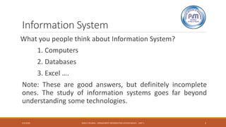 Information System
What you people think about Information System?
1. Computers
2. Databases
3. Excel ….
Note: These are good answers, but definitely incomplete
ones. The study of information systems goes far beyond
understanding some technologies.
4/3/2020 RAM K PALIWAL - MNAGEMENT INFORMATION SYSTEM BASICS - UNIT 1 2
 