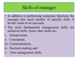 Skills of manager
• In addition to performing numerous functions the
manager also need number of specific skills if
he/she wants to be succeeds.
• The most fundamental management skills are
technical skills. Some other skills are:
i. Interpersonal,
ii. Conceptual,
iii. Communication,
iv. Decision making and
v. Time management skills.
 
