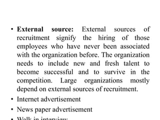 • External source: External sources of
recruitment signify the hiring of those
employees who have never been associated
with the organization before. The organization
needs to include new and fresh talent to
become successful and to survive in the
competition. Large organizations mostly
depend on external sources of recruitment.
• Internet advertisement
• News paper advertisement
 