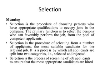 Selection
Meaning
• Selection is the procedure of choosing persons who
have appropriate qualifications to occupy jobs in the
company. The primary function is to select the persons
who can favorably perform the job, from the pool of
competent applicants.
• Selection is the procedure of selecting from a number
of applicants, the most suitable candidate for the
relevant job. It is a process by which all applicants are
split into two categories, i.e., selected and rejected.
• Selection is the process of screening of job applicants
to ensure that the most appropriate candidates are hired
 