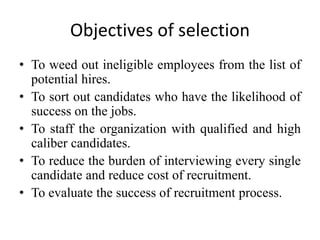 Objectives of selection
• To weed out ineligible employees from the list of
potential hires.
• To sort out candidates who have the likelihood of
success on the jobs.
• To staff the organization with qualified and high
caliber candidates.
• To reduce the burden of interviewing every single
candidate and reduce cost of recruitment.
• To evaluate the success of recruitment process.
 