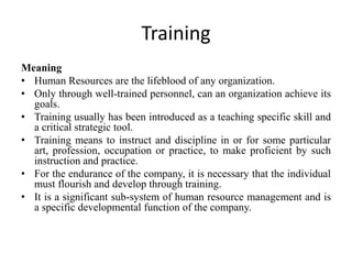 Training
Meaning
• Human Resources are the lifeblood of any organization.
• Only through well-trained personnel, can an organization achieve its
goals.
• Training usually has been introduced as a teaching specific skill and
a critical strategic tool.
• Training means to instruct and discipline in or for some particular
art, profession, occupation or practice, to make proficient by such
instruction and practice.
• For the endurance of the company, it is necessary that the individual
must flourish and develop through training.
• It is a significant sub-system of human resource management and is
a specific developmental function of the company.
 