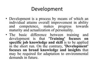 Development
• Development is a process by means of which an
individual attains overall improvement in ability
and competence, makes progress towards
maturity and actualization of personality.
• The basic difference between training and
development is that 'Training' focuses on
specific job knowledge and skill is to be applied
in the short run. On the contrary, 'Development'
focuses on broad knowledge and insights that
may be required for adaptation to environmental
demands in future.
 