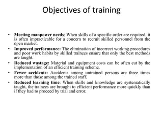 Objectives of training
• Meeting manpower needs: When skills of a specific order are required, it
is often impracticable for a concern to recruit skilled personnel from the
open market.
• Improved performance: The elimination of incorrect working procedures
and poor work habits by skilled trainees ensure that only the best methods
are taught.
• Reduced wastage: Material and equipment costs can be often cut by the
implementation of an efficient training scheme.
• Fewer accidents: Accidents among untrained persons are three times
more than those among the trained staff.
• Reduced learning time: When skills and knowledge are systematically
taught, the trainees are brought to efficient performance more quickly than
if they had to proceed by trial and error.
 