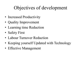 Objectives of development
• Increased Productivity
• Quality Improvement
• Learning time Reduction
• Safety First
• Labour Turnover Reduction
• Keeping yourself Updated with Technology
• Effective Management
 