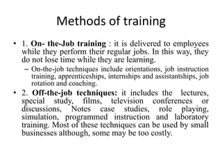 Methods of training
• 1. On- the-Job training : it is delivered to employees
while they perform their regular jobs. In this way, they
do not lose time while they are learning.
– On-the-job techniques include orientations, job instruction
training, apprenticeships, internships and assistantships, job
rotation and coaching.
• 2. Off-the-job techniques: it includes the lectures,
special study, films, television conferences or
discussions, Notes case studies, role playing,
simulation, programmed instruction and laboratory
training. Most of these techniques can be used by small
businesses although, some may be too costly.
 