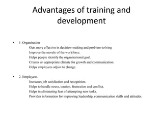 Advantages of training and
development
• 1. Organisation
Gets more effective in decision-making and problem-solving
Improve the morale of the workforce.
Helps people identify the organizational goal.
Creates an appropriate climate for growth and communication.
Helps employees adjust to change.
• 2. Employees
Increases job satisfaction and recognition.
Helps to handle stress, tension, frustration and conflict.
Helps in eliminating fear of attempting new tasks.
Provides information for improving leadership, communication skills and attitudes.
 