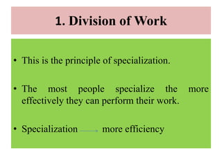 1. Division of Work
• This is the principle of specialization.
• The most people specialize the more
effectively they can perform their work.
• Specialization more efficiency
 