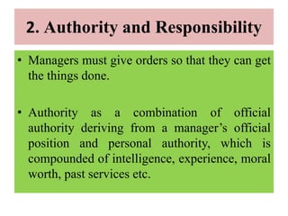 2. Authority and Responsibility
• Managers must give orders so that they can get
the things done.
• Authority as a combination of official
authority deriving from a manager’s official
position and personal authority, which is
compounded of intelligence, experience, moral
worth, past services etc.
 