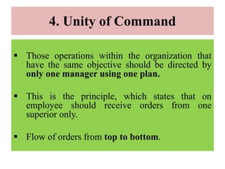 4. Unity of Command
 Those operations within the organization that
have the same objective should be directed by
only one manager using one plan.
 This is the principle, which states that on
employee should receive orders from one
superior only.
 Flow of orders from top to bottom.
 