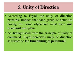 5. Unity of Direction
• According to Fayol, the unity of direction
principle implies that each group of activities
having the some objectives must have one
head and one plan.
• As distinguished from the principle of unity of
command, Fayol perceives unity of direction
as related to the functioning of personnel.
 