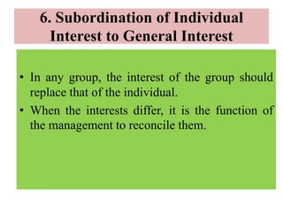 6. Subordination of Individual
Interest to General Interest
• In any group, the interest of the group should
replace that of the individual.
• When the interests differ, it is the function of
the management to reconcile them.
 