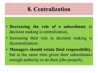 8. Centralization
• Decreasing the role of a subordinate in
decision making is centralization,
• Increasing their role in decision making is
decentralization.
• Managers should retain final responsibility,
but at the same time given their subordinates
enough authority to do their jobs properly.
 
