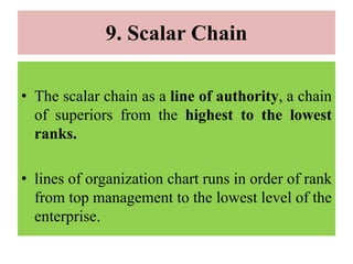 9. Scalar Chain
• The scalar chain as a line of authority, a chain
of superiors from the highest to the lowest
ranks.
• lines of organization chart runs in order of rank
from top management to the lowest level of the
enterprise.
 