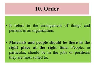 10. Order
• It refers to the arrangement of things and
persons in an organization.
• Materials and people should be there in the
right place at the right time. People, in
particular, should be in the jobs or positions
they are most suited to.
 