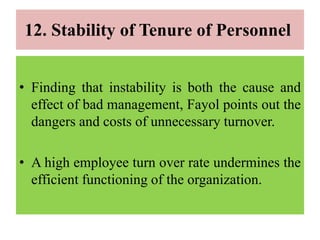 12. Stability of Tenure of Personnel
• Finding that instability is both the cause and
effect of bad management, Fayol points out the
dangers and costs of unnecessary turnover.
• A high employee turn over rate undermines the
efficient functioning of the organization.
 
