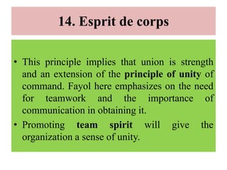 14. Esprit de corps
• This principle implies that union is strength
and an extension of the principle of unity of
command. Fayol here emphasizes on the need
for teamwork and the importance of
communication in obtaining it.
• Promoting team spirit will give the
organization a sense of unity.
 