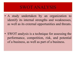 SWOT ANALYSIS
• A study undertaken by an organization to
identify its internal strengths and weaknesses,
as well as its external opportunities and threats.
• SWOT analysis is a technique for assessing the
performance, competition, risk, and potential
of a business, as well as part of a business.
 
