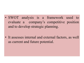• SWOT analysis is a framework used to
evaluate a company’s competitive position
and to develop strategic planning.
• It assesses internal and external factors, as well
as current and future potential.
 