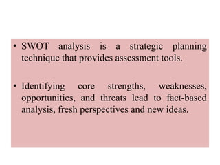 • SWOT analysis is a strategic planning
technique that provides assessment tools.
• Identifying core strengths, weaknesses,
opportunities, and threats lead to fact-based
analysis, fresh perspectives and new ideas.
 