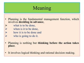 Meaning
• Planning is the fundamental management function, which
involves deciding in advance,
 what is to be done,
 when is it to be done,
 how it is to be done and
 who is going to do it.
• Planning is nothing but thinking before the action takes
place.
• It involves logical thinking and rational decision making.
 