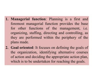 1. Managerial function: Planning is a first and
foremost managerial function provides the base
for other functions of the management, i.e.
organizing, staffing, directing and controlling, as
they are performed within the periphery of the
plans made.
2. Goal oriented: It focuses on defining the goals of
the organization, identifying alternative courses
of action and deciding the appropriate action plan,
which is to be undertaken for reaching the goals.
 