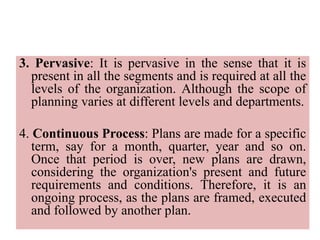 3. Pervasive: It is pervasive in the sense that it is
present in all the segments and is required at all the
levels of the organization. Although the scope of
planning varies at different levels and departments.
4. Continuous Process: Plans are made for a specific
term, say for a month, quarter, year and so on.
Once that period is over, new plans are drawn,
considering the organization's present and future
requirements and conditions. Therefore, it is an
ongoing process, as the plans are framed, executed
and followed by another plan.
 