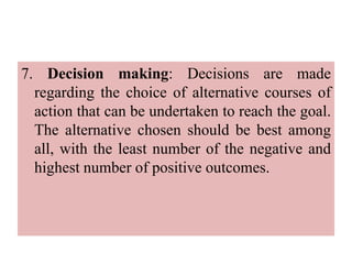 7. Decision making: Decisions are made
regarding the choice of alternative courses of
action that can be undertaken to reach the goal.
The alternative chosen should be best among
all, with the least number of the negative and
highest number of positive outcomes.
 