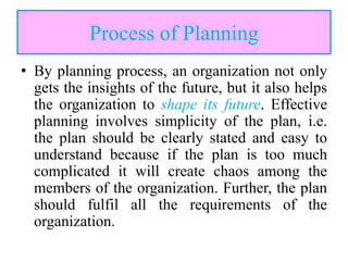 Process of Planning
• By planning process, an organization not only
gets the insights of the future, but it also helps
the organization to shape its future. Effective
planning involves simplicity of the plan, i.e.
the plan should be clearly stated and easy to
understand because if the plan is too much
complicated it will create chaos among the
members of the organization. Further, the plan
should fulfil all the requirements of the
organization.
 