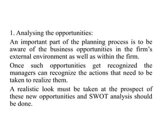 1. Analysing the opportunities:
An important part of the planning process is to be
aware of the business opportunities in the firm’s
external environment as well as within the firm.
Once such opportunities get recognized the
managers can recognize the actions that need to be
taken to realize them.
A realistic look must be taken at the prospect of
these new opportunities and SWOT analysis should
be done.
 