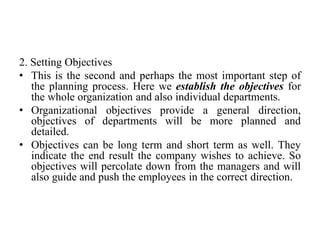 2. Setting Objectives
• This is the second and perhaps the most important step of
the planning process. Here we establish the objectives for
the whole organization and also individual departments.
• Organizational objectives provide a general direction,
objectives of departments will be more planned and
detailed.
• Objectives can be long term and short term as well. They
indicate the end result the company wishes to achieve. So
objectives will percolate down from the managers and will
also guide and push the employees in the correct direction.
 