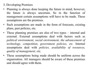 3. Developing Premises
• Planning is always done keeping the future in mind, however,
the future is always uncertain. So in the function of
management certain assumptions will have to be made. These
assumptions are the premises.
• Such assumptions are made in the form of forecasts, existing
plans, past policies, etc.
• These planning premises are also of two types – internal and
external. External assumptions deal with factors such as
political environment, social environment, the advancement of
technology, competition, government policies, etc. Internal
assumptions deal with policies, availability of resources,
quality of management, etc.
• These assumptions being made should be uniform across the
organization. All managers should be aware of these premises
and should agree with them.
 