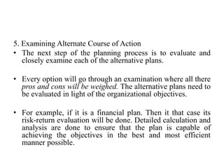 5. Examining Alternate Course of Action
• The next step of the planning process is to evaluate and
closely examine each of the alternative plans.
• Every option will go through an examination where all there
pros and cons will be weighed. The alternative plans need to
be evaluated in light of the organizational objectives.
• For example, if it is a financial plan. Then it that case its
risk-return evaluation will be done. Detailed calculation and
analysis are done to ensure that the plan is capable of
achieving the objectives in the best and most efficient
manner possible.
 