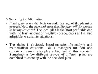 6. Selecting the Alternative
• Finally, we reach the decision making stage of the planning
process. Now the best and most feasible plan will be chosen
to be implemented. The ideal plan is the most profitable one
with the least amount of negative consequences and is also
adaptable to dynamic situations.
• The choice is obviously based on scientific analysis and
mathematical equations. But a managers intuition and
experience should also play a big part in this decision.
Sometimes a few different aspects of different plans are
combined to come up with the one ideal plan.
 