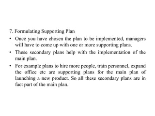 7. Formulating Supporting Plan
• Once you have chosen the plan to be implemented, managers
will have to come up with one or more supporting plans.
• These secondary plans help with the implementation of the
main plan.
• For example plans to hire more people, train personnel, expand
the office etc are supporting plans for the main plan of
launching a new product. So all these secondary plans are in
fact part of the main plan.
 