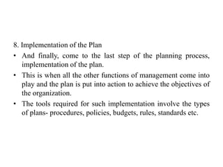 8. Implementation of the Plan
• And finally, come to the last step of the planning process,
implementation of the plan.
• This is when all the other functions of management come into
play and the plan is put into action to achieve the objectives of
the organization.
• The tools required for such implementation involve the types
of plans- procedures, policies, budgets, rules, standards etc.
 