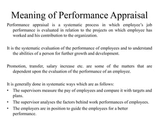 Meaning of Performance Appraisal
Performance appraisal is a systematic process in which employee’s job
performance is evaluated in relation to the projects on which employee has
worked and his contribution to the organization.
It is the systematic evaluation of the performance of employees and to understand
the abilities of a person for further growth and development.
Promotion, transfer, salary increase etc. are some of the matters that are
dependent upon the evaluation of the performance of an employee.
It is generally done in systematic ways which are as follows:
• The supervisors measure the pay of employees and compare it with targets and
plans.
• The supervisor analyses the factors behind work performances of employees.
• The employers are in position to guide the employees for a better
performance.
 