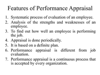 Features of Performance Appraisal
1. Systematic process of evaluation of an employee.
2. Analysis of the strengths and weaknesses of an
employee.
3. To find out how well an employee is performing
the job.
4. Appraisal is done periodically.
5. It is based on a definite plan.
6. Performance appraisal is different from job
evaluation.
7. Performance appraisal is a continuous process that
is accepted by every organization.
 