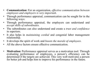 • Communication: For an organization, effective communication between
employees and employers is very important.
• Through performance appraisal, communication can be sought for in the
following ways:
• Through performance appraisal, the employers can understand and
accept skills of subordinates.
• The subordinates can also understand and create a trust and confidence
in superiors.
• It also helps in maintaining cordial and congenial labor management
relationship.
• It develops the spirit of work and boosts the morale of employees.
• All the above factors ensure effective communication.
• Motivation: Performance appraisal serves as a motivation tool. Through
evaluating performance of employees, a person’s efficiency can be
determined if the targets are achieved. This very well motivates a person
for better job and helps him to improve his performance in the future.
 