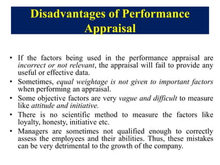 Disadvantages of Performance
Appraisal
• If the factors being used in the performance appraisal are
incorrect or not relevant, the appraisal will fail to provide any
useful or effective data.
• Sometimes, equal weightage is not given to important factors
when performing an appraisal.
• Some objective factors are very vague and difficult to measure
like attitude and initiative.
• There is no scientific method to measure the factors like
loyalty, honesty, initiative etc.
• Managers are sometimes not qualified enough to correctly
assess the employees and their abilities. Thus, these mistakes
can be very detrimental to the growth of the company.
 