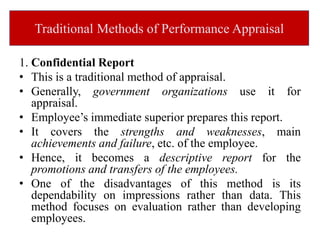 Traditional Methods of Performance Appraisal
1. Confidential Report
• This is a traditional method of appraisal.
• Generally, government organizations use it for
appraisal.
• Employee’s immediate superior prepares this report.
• It covers the strengths and weaknesses, main
achievements and failure, etc. of the employee.
• Hence, it becomes a descriptive report for the
promotions and transfers of the employees.
• One of the disadvantages of this method is its
dependability on impressions rather than data. This
method focuses on evaluation rather than developing
employees.
 