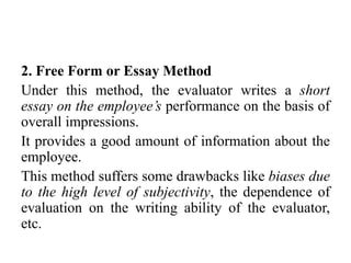2. Free Form or Essay Method
Under this method, the evaluator writes a short
essay on the employee’s performance on the basis of
overall impressions.
It provides a good amount of information about the
employee.
This method suffers some drawbacks like biases due
to the high level of subjectivity, the dependence of
evaluation on the writing ability of the evaluator,
etc.
 
