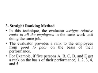 3. Straight Ranking Method
• In this technique, the evaluator assigns relative
ranks to all the employees in the same work unit
doing the same job.
• The evaluator provides a rank to the employees
from good to poor on the basis of their
performance.
• For Example, if five persons A, B, C, D, and E get
a rank on the basis of their performance, 1, 2, 3, 4,
and 5
 