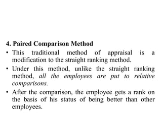 4. Paired Comparison Method
• This traditional method of appraisal is a
modification to the straight ranking method.
• Under this method, unlike the straight ranking
method, all the employees are put to relative
comparisons.
• After the comparison, the employee gets a rank on
the basis of his status of being better than other
employees.
 
