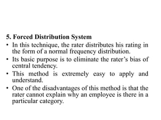 5. Forced Distribution System
• In this technique, the rater distributes his rating in
the form of a normal frequency distribution.
• Its basic purpose is to eliminate the rater’s bias of
central tendency.
• This method is extremely easy to apply and
understand.
• One of the disadvantages of this method is that the
rater cannot explain why an employee is there in a
particular category.
 
